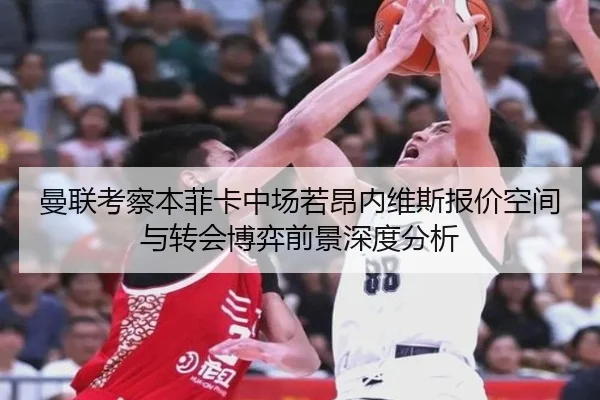 曼联考察本菲卡中场若昂内维斯报价空间与转会博弈前景深度分析